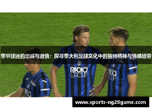 意甲球迷的忠诚与激情：探寻意大利足球文化中的独特精神与情感纽带