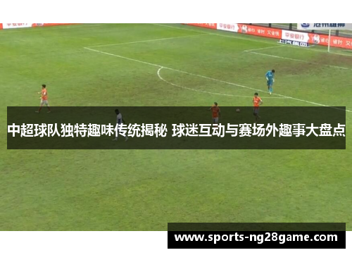 中超球队独特趣味传统揭秘 球迷互动与赛场外趣事大盘点