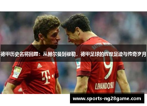 德甲历史名将回顾：从赫尔曼到穆勒，德甲足球的辉煌足迹与传奇岁月