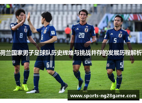 荷兰国家男子足球队历史辉煌与挑战并存的发展历程解析