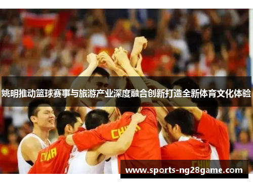 姚明推动篮球赛事与旅游产业深度融合创新打造全新体育文化体验