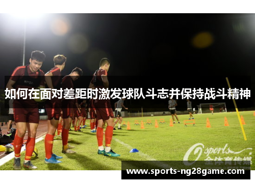 如何在面对差距时激发球队斗志并保持战斗精神