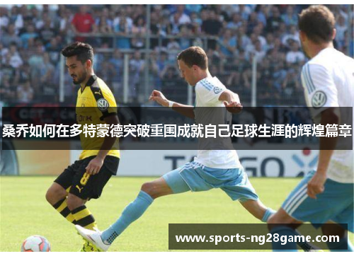 桑乔如何在多特蒙德突破重围成就自己足球生涯的辉煌篇章