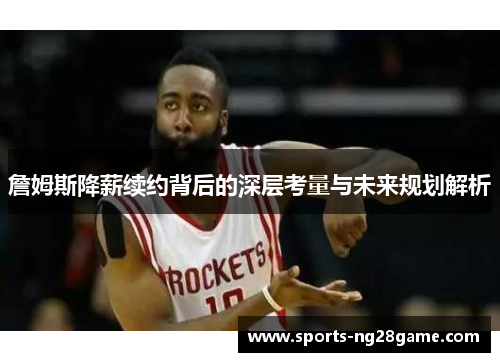 詹姆斯降薪续约背后的深层考量与未来规划解析
