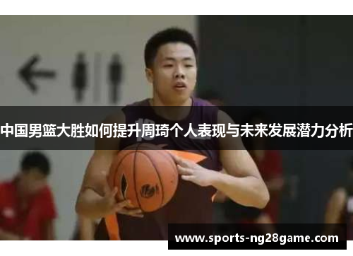 中国男篮大胜如何提升周琦个人表现与未来发展潜力分析