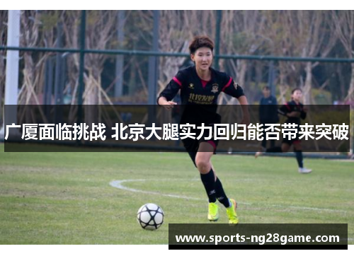 广厦面临挑战 北京大腿实力回归能否带来突破
