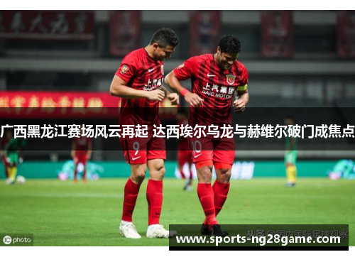广西黑龙江赛场风云再起 达西埃尔乌龙与赫维尔破门成焦点