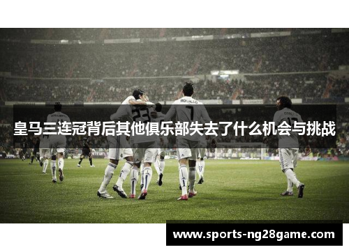 皇马三连冠背后其他俱乐部失去了什么机会与挑战