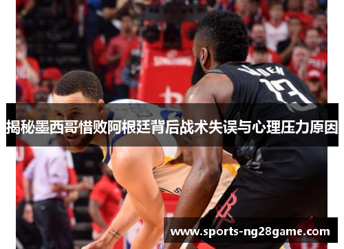 揭秘墨西哥惜败阿根廷背后战术失误与心理压力原因
