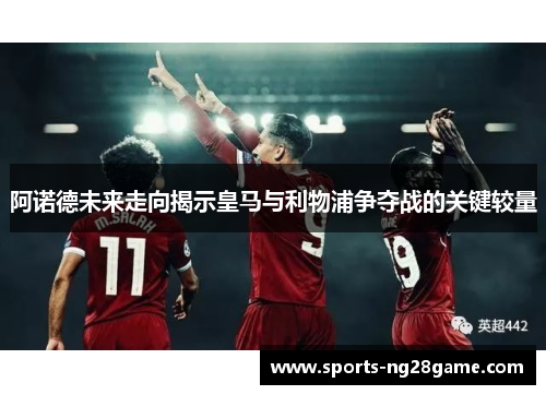 阿诺德未来走向揭示皇马与利物浦争夺战的关键较量