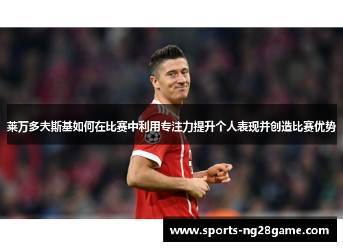 莱万多夫斯基如何在比赛中利用专注力提升个人表现并创造比赛优势