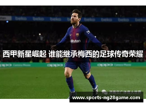 西甲新星崛起 谁能继承梅西的足球传奇荣耀