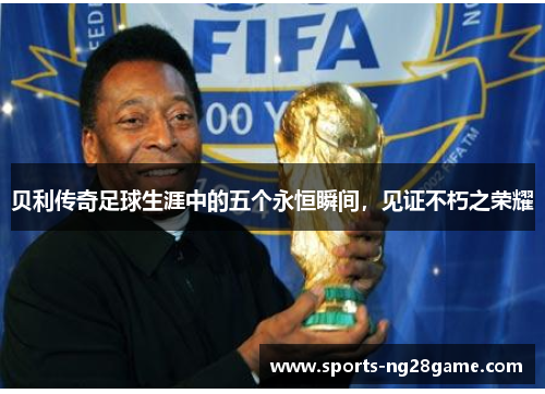 贝利传奇足球生涯中的五个永恒瞬间,见证不朽之荣耀