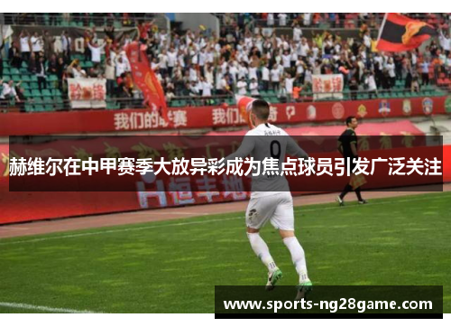 赫维尔在中甲赛季大放异彩成为焦点球员引发广泛关注