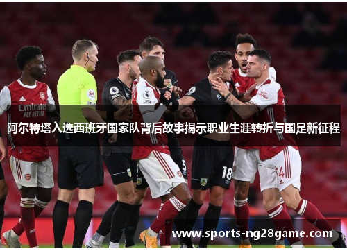 阿尔特塔入选西班牙国家队背后故事揭示职业生涯转折与国足新征程