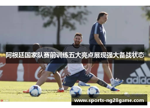 阿根廷国家队赛前训练五大亮点展现强大备战状态