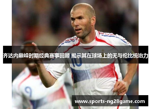 齐达内巅峰时期经典赛事回顾 揭示其在球场上的无与伦比统治力