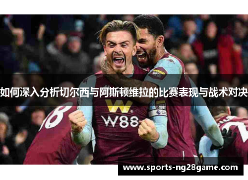 如何深入分析切尔西与阿斯顿维拉的比赛表现与战术对决 如何深入分析切尔西与阿斯顿维拉的比赛表现与战术对决