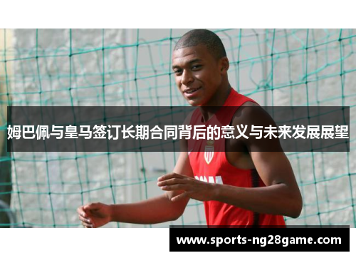 姆巴佩与皇马签订长期合同背后的意义与未来发展展望